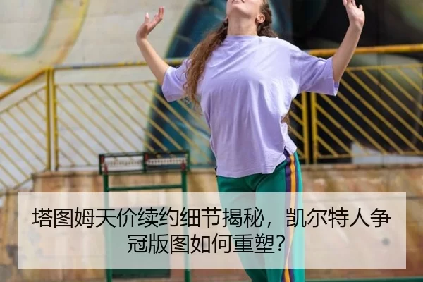 塔图姆天价续约细节揭秘，凯尔特人争冠版图如何重塑？
