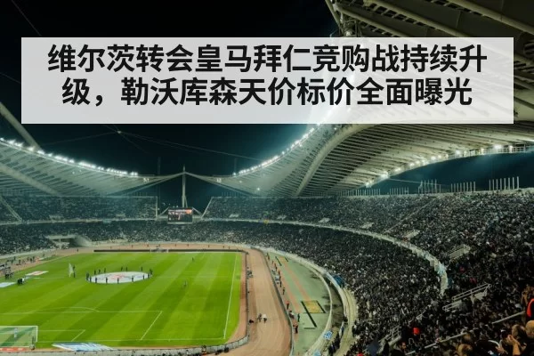 维尔茨转会皇马拜仁竞购战持续升级，勒沃库森天价标价全面曝光