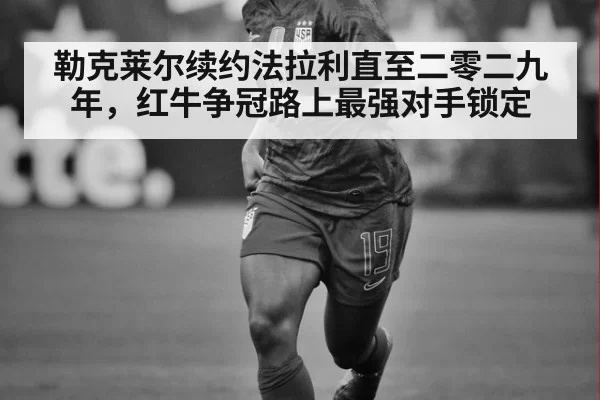 勒克莱尔续约法拉利直至二零二九年，红牛争冠路上最强对手锁定