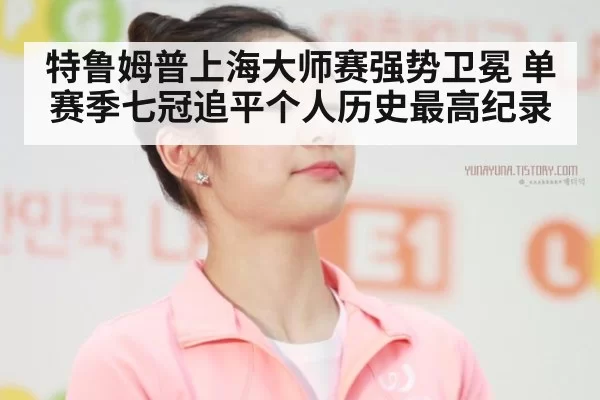 特鲁姆普上海大师赛强势卫冕 单赛季七冠追平个人历史最高纪录