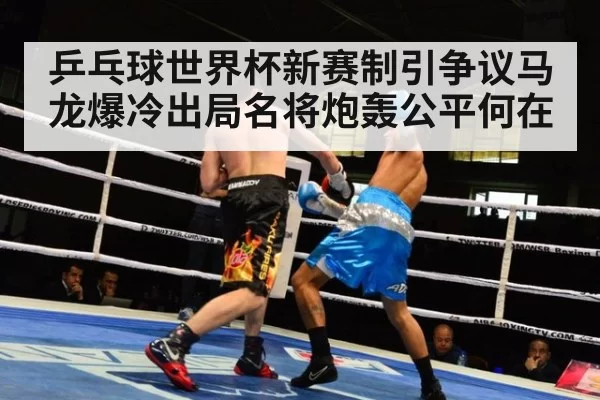 乒乓球世界杯新赛制引争议马龙爆冷出局名将炮轰公平何在