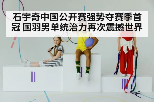 石宇奇中国公开赛强势夺赛季首冠 国羽男单统治力再次震撼世界
